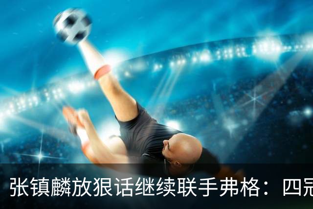 张镇麟放狠话继续联手弗格：四冠只是开始想要拿更多！两人关系不止是抱大腿